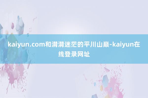 kaiyun.com和潸潸迷茫的平川山巅-kaiyun在线登录网址