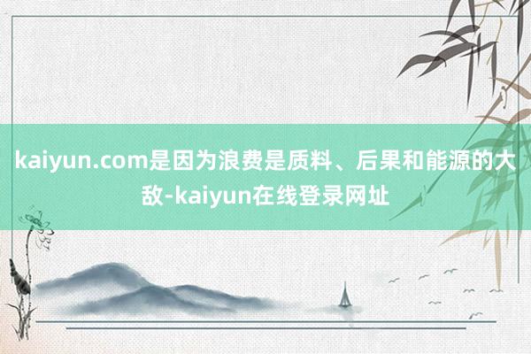 kaiyun.com是因为浪费是质料、后果和能源的大敌-kaiyun在线登录网址