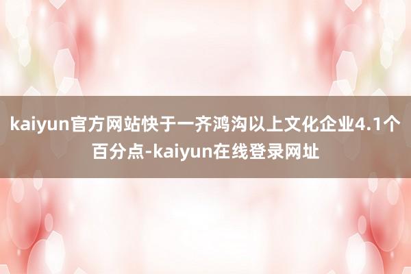 kaiyun官方网站快于一齐鸿沟以上文化企业4.1个百分点-kaiyun在线登录网址