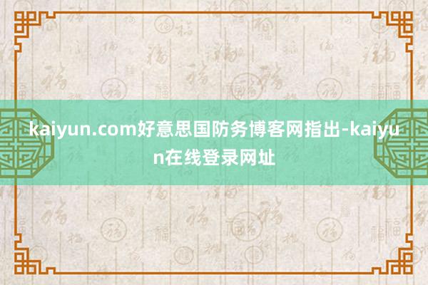 kaiyun.com好意思国防务博客网指出-kaiyun在线登录网址