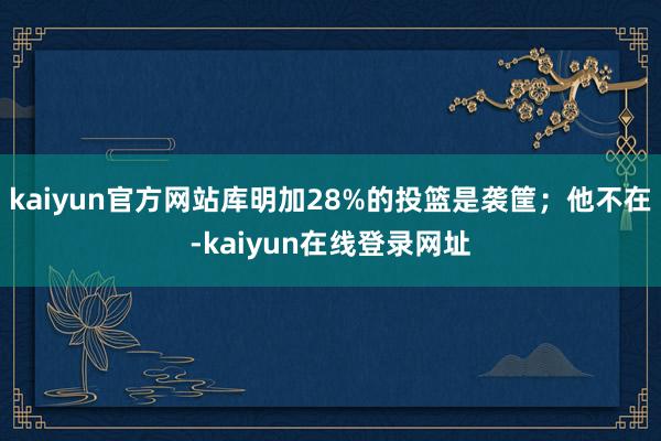 kaiyun官方网站库明加28%的投篮是袭筐;他不在-kaiyun在线登录网址