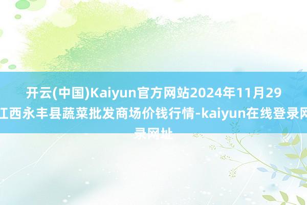 开云(中国)Kaiyun官方网站2024年11月29日江西永丰县蔬菜批发商场价钱行情-kaiyun在线登录网址