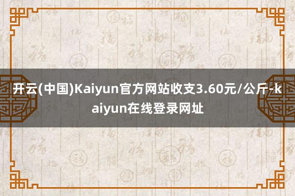 开云(中国)Kaiyun官方网站收支3.60元/公斤-kaiyun在线登录网址