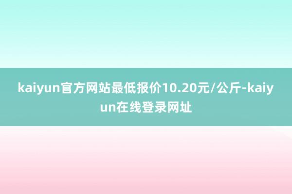 kaiyun官方网站最低报价10.20元/公斤-kaiyun在线登录网址