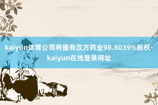 kaiyun体育公司将握有汉方药业98.8039%股权-kaiyun在线登录网址