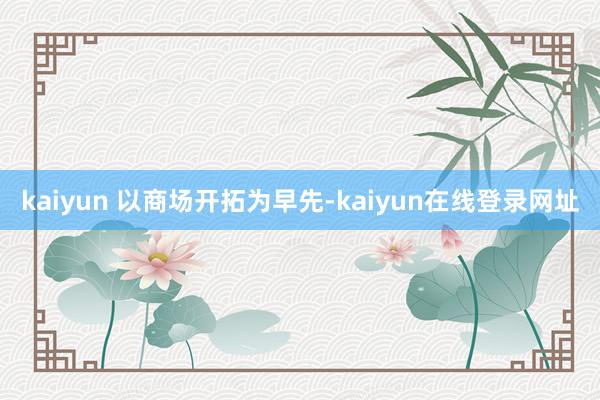 kaiyun 以商场开拓为早先-kaiyun在线登录网址