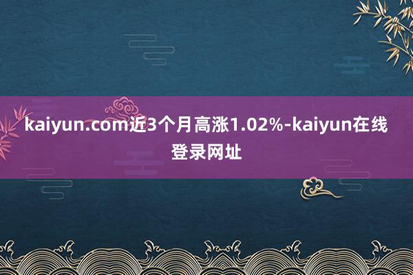 kaiyun.com近3个月高涨1.02%-kaiyun在线登录网址