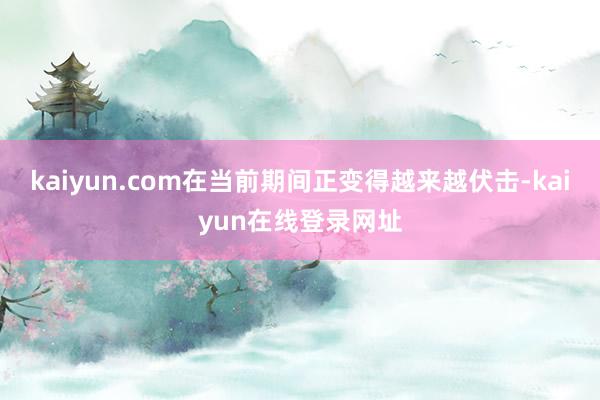 kaiyun.com在当前期间正变得越来越伏击-kaiyun在线登录网址