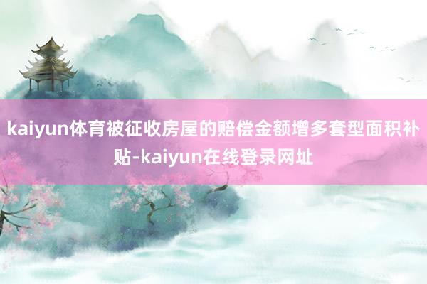 kaiyun体育被征收房屋的赔偿金额增多套型面积补贴-kaiyun在线登录网址