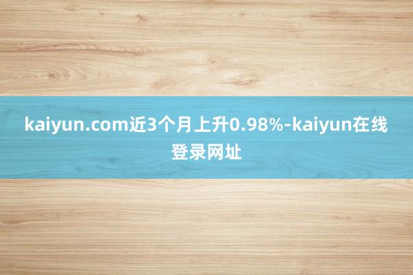 kaiyun.com近3个月上升0.98%-kaiyun在线登录网址