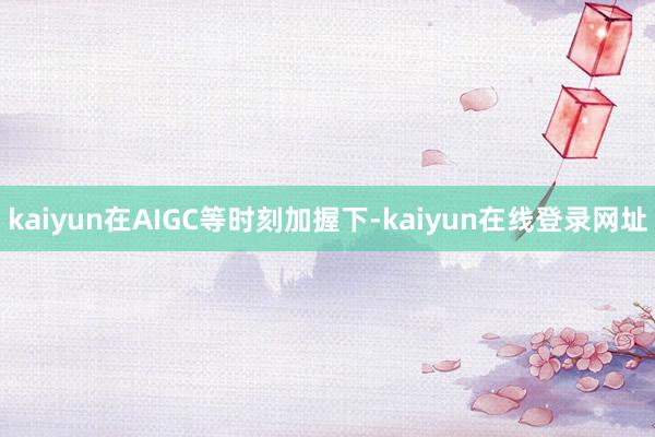 kaiyun在AIGC等时刻加握下-kaiyun在线登录网址