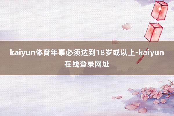 kaiyun体育年事必须达到18岁或以上-kaiyun在线登录网址