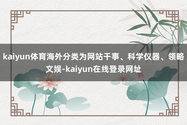 kaiyun体育海外分类为网站干事、科学仪器、领略文娱-kaiyun在线登录网址