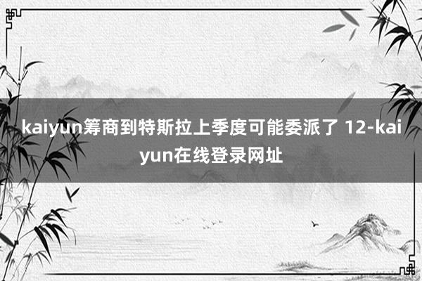 kaiyun筹商到特斯拉上季度可能委派了 12-kaiyun在线登录网址