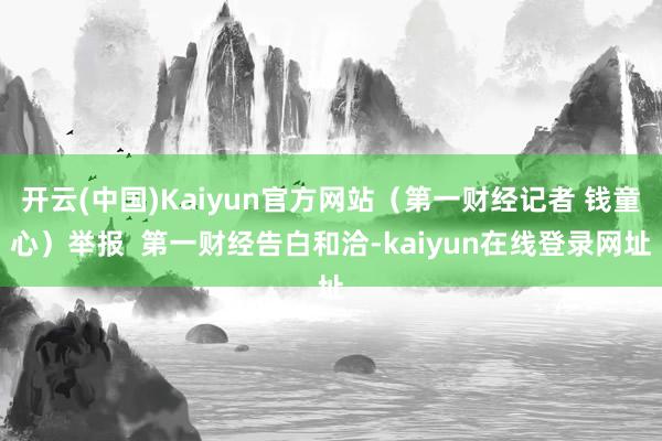 开云(中国)Kaiyun官方网站(第一财经记者 钱童心)举报 第一财经告白和洽-kaiyun在线登录网址