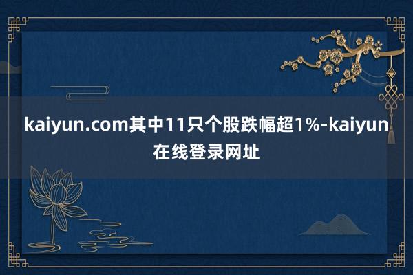 kaiyun.com其中11只个股跌幅超1%-kaiyun在线登录网址