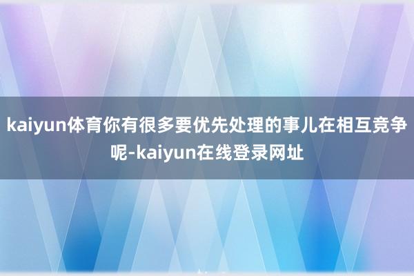 kaiyun体育你有很多要优先处理的事儿在相互竞争呢-kaiyun在线登录网址