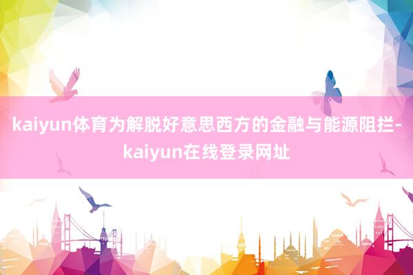 kaiyun体育 为解脱好意思西方的金融与能源阻拦-kaiyun在线登录网址