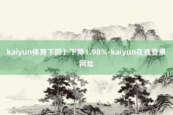 kaiyun体育下同)下降1.98%-kaiyun在线登录网址