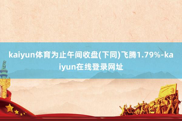 kaiyun体育为止午间收盘(下同)飞腾1.79%-kaiyun在线登录网址