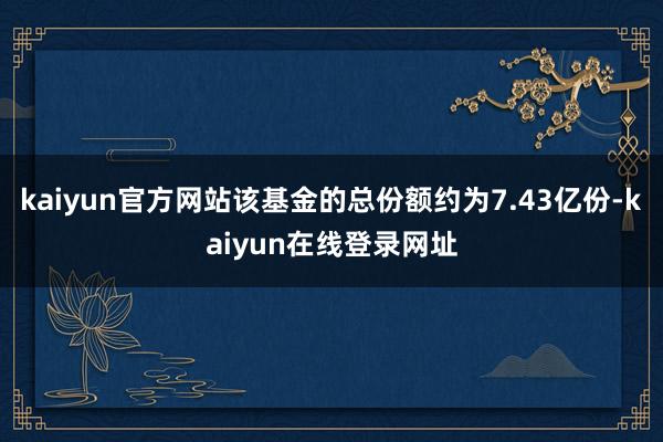 kaiyun官方网站该基金的总份额约为7.43亿份-kaiyun在线登录网址