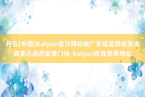 开云(中国)Kaiyun官方网站被广东证监局收受出具警示函的监管门径-kaiyun在线登录网址