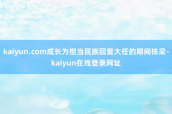 kaiyun.com成长为担当民族回复大任的期间栋梁-kaiyun在线登录网址