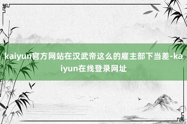 kaiyun官方网站在汉武帝这么的雇主部下当差-kaiyun在线登录网址