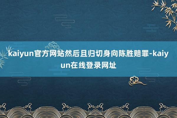 kaiyun官方网站然后且归切身向陈胜赔罪-kaiyun在线登录网址