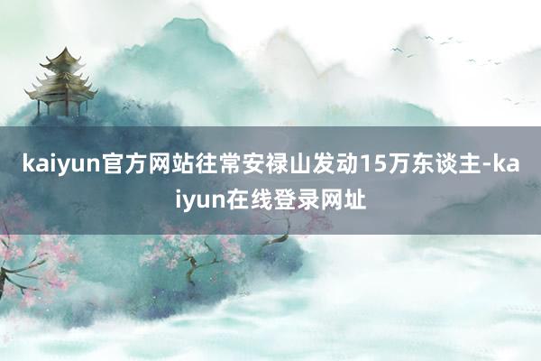 kaiyun官方网站往常安禄山发动15万东谈主-kaiyun在线登录网址