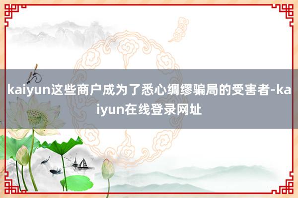 kaiyun这些商户成为了悉心绸缪骗局的受害者-kaiyun在线登录网址