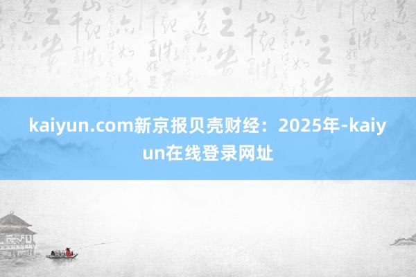 kaiyun.com　　新京报贝壳财经：2025年-kaiyun在线登录网址
