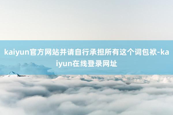 kaiyun官方网站并请自行承担所有这个词包袱-kaiyun在线登录网址