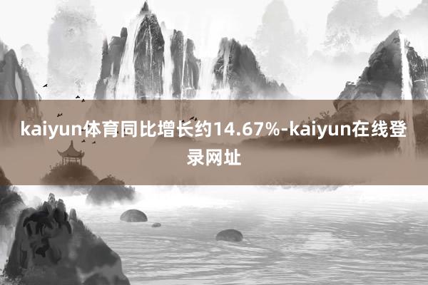 kaiyun体育同比增长约14.67%-kaiyun在线登录网址