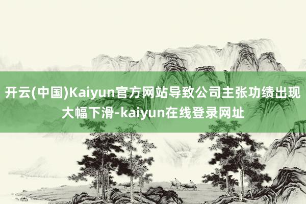 开云(中国)Kaiyun官方网站导致公司主张功绩出现大幅下滑-kaiyun在线登录网址