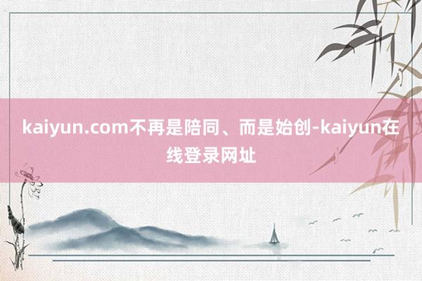 kaiyun.com不再是陪同、而是始创-kaiyun在线登录网址