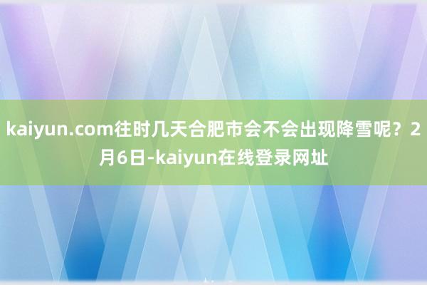 kaiyun.com往时几天合肥市会不会出现降雪呢?2月6日-kaiyun在线登录网址
