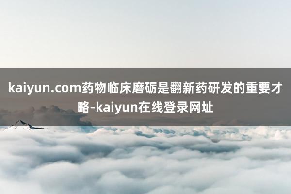 kaiyun.com药物临床磨砺是翻新药研发的重要才略-kaiyun在线登录网址