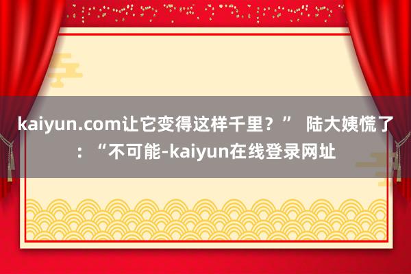 kaiyun.com让它变得这样千里？”  陆大姨慌了：“不可能-kaiyun在线登录网址