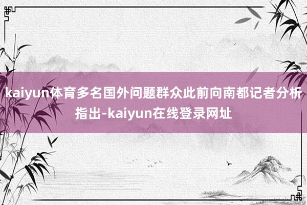 kaiyun体育多名国外问题群众此前向南都记者分析指出-kaiyun在线登录网址