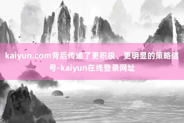 kaiyun.com背后传递了更积极、更明显的策略信号-kaiyun在线登录网址