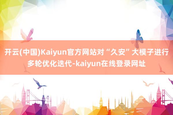 开云(中国)Kaiyun官方网站对“久安”大模子进行多轮优化迭代-kaiyun在线登录网址