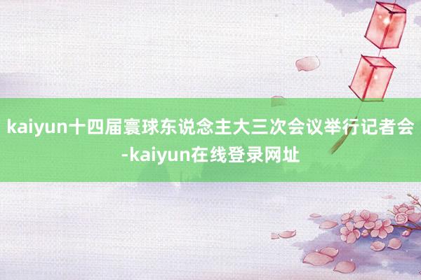 kaiyun十四届寰球东说念主大三次会议举行记者会-kaiyun在线登录网址
