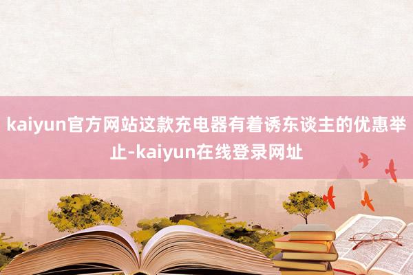 kaiyun官方网站这款充电器有着诱东谈主的优惠举止-kaiyun在线登录网址