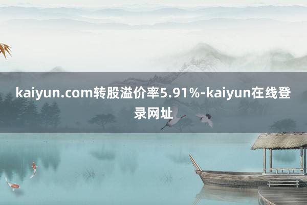 kaiyun.com转股溢价率5.91%-kaiyun在线登录网址