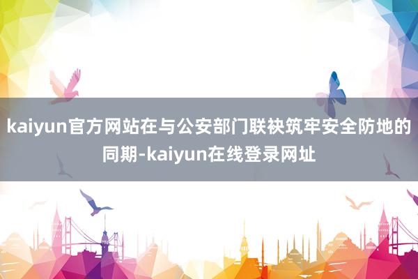 kaiyun官方网站在与公安部门联袂筑牢安全防地的同期-kaiyun在线登录网址