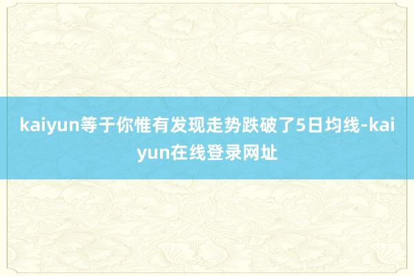 kaiyun等于你惟有发现走势跌破了5日均线-kaiyun在线登录网址