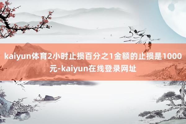 kaiyun体育2小时止损百分之1金额的止损是1000元-kaiyun在线登录网址
