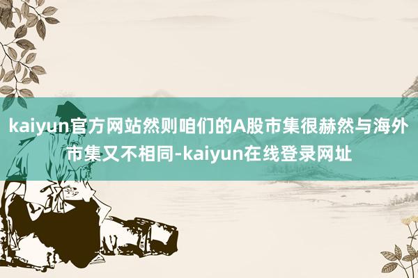 kaiyun官方网站然则咱们的A股市集很赫然与海外市集又不相同-kaiyun在线登录网址