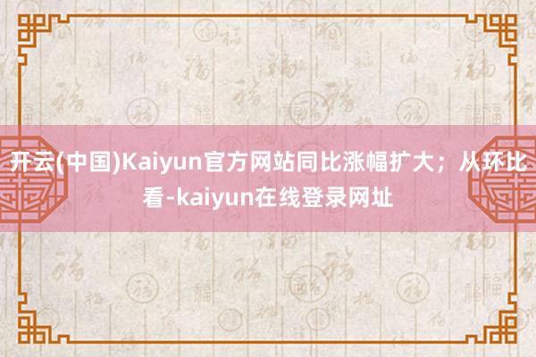 开云(中国)Kaiyun官方网站同比涨幅扩大；从环比看-kaiyun在线登录网址